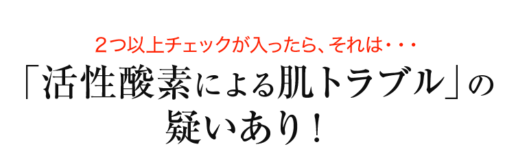 ２つ以上チェックが入ったら、それは・・・「活性酸素による肌トラブル」の疑いあり！