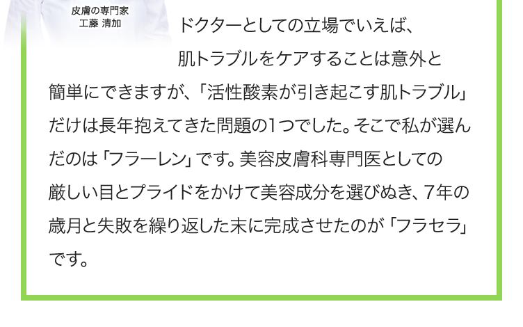 ドクターとしての立場でいえば、肌トラブルをケアすることは意外と簡単にできますが、「活性酸素が引き起こす肌トラブル」だけは長年抱えてきた問題の１つでした。そこで私が選んだのは「フラーレン」です。美容皮膚科専門医としての厳しい目とプライドをかけて美容成分を選びぬき、７年の歳月と失敗を繰り返した末に完成させたのが「フラセラ」です。