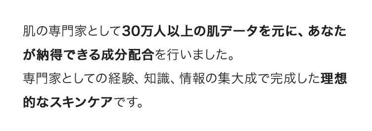 肌の専門家として30万人以上の肌データを元に、あなたが納得できる成分配合を行いました。専門家としての経験、知識、情報の集大成で完成した理想的なスキンケアです。