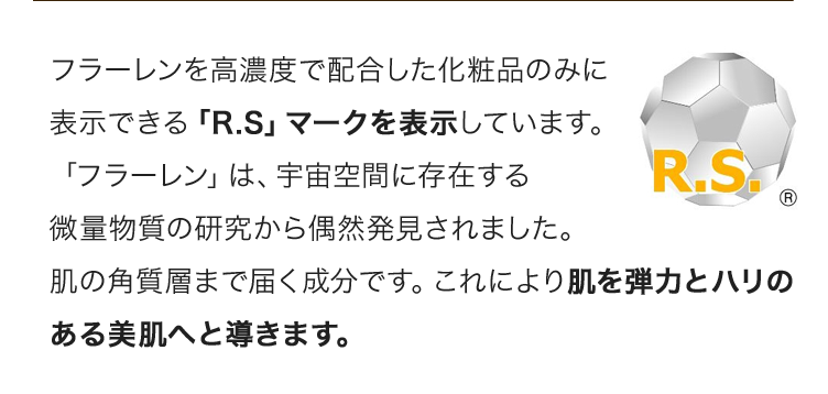 フラーレンを高濃度で配合した化粧品のみに表示できる「R.S」マークを表示しています。「フラーレン」は、宇宙空間に存在する微量物質の研究から偶然発見されました。肌の角質層まで届く成分です。これにより肌を弾力とハリのある美肌へと導きます。