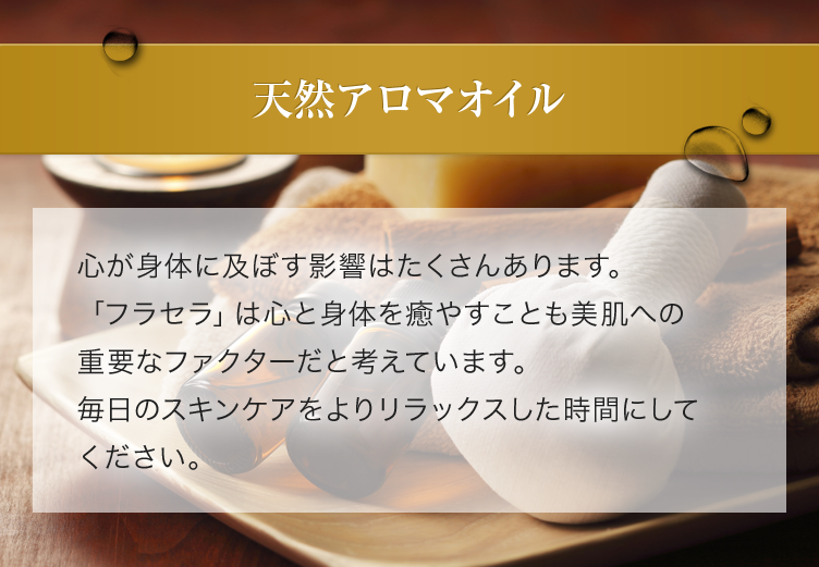 天然アロマオイル 心が身体に及ぼす影響はたくさんあります。「フラセラ」は心と身体を癒やすことも美肌への重要なファクターだと考えています。毎日のスキンケアをよりリラックスした時間にしてください。