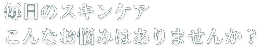 毎日のスキンケアこんなお悩みはありませんか？