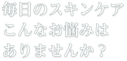 毎日のスキンケアこんなお悩みはありませんか？